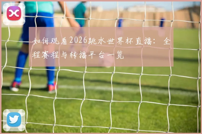 如何观看2026跳水世界杯直播：全程赛程与转播平台一览