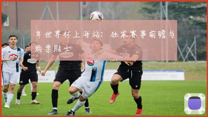 年世界杯上海站:独家赛事前瞻与购票贴士