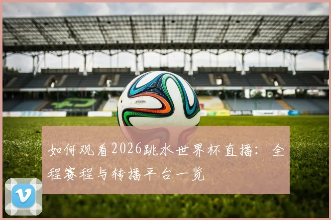如何观看2026跳水世界杯直播:全程赛程与转播平台一览