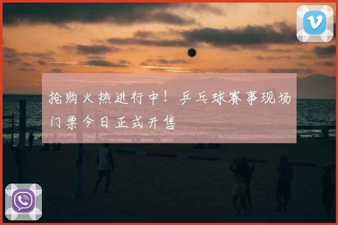 抢购火热进行中！乒乓球赛事现场门票今日正式开售