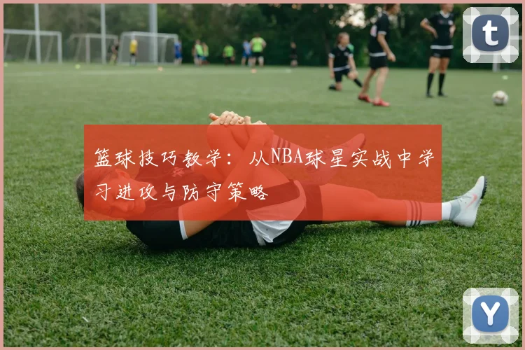 篮球技巧教学：从NBA球星实战中学习进攻与防守策略